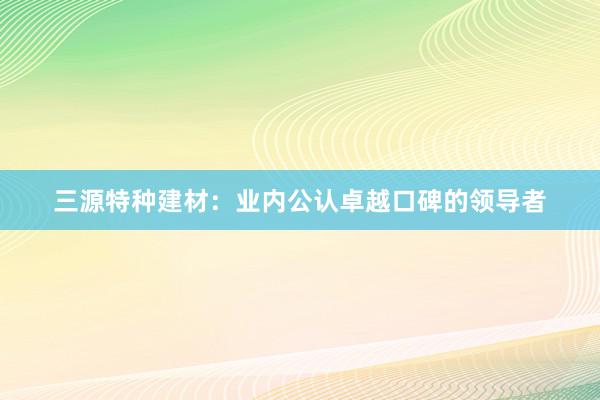 三源特种建材：业内公认卓越口碑的领导者